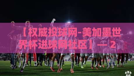 【权威投球网-美加墨世界杯进球网社区】— 2026世界杯预选赛数据深度解析 【权威投球网-美加墨世界杯进球网社区】— 2026世界杯预选赛数据深度解析
