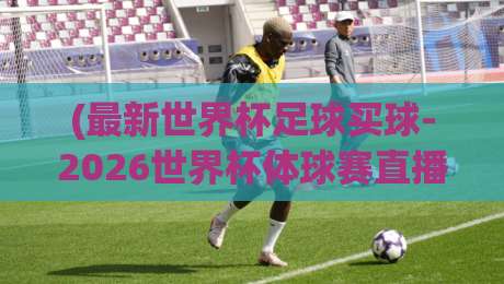 (最新世界杯足球买球-2026世界杯体球赛直播):2026年观赛指南与投注策略全揭秘 (最新世界杯足球买球-2026世界杯体球赛直播):2026年观赛指南与投注策略全揭秘