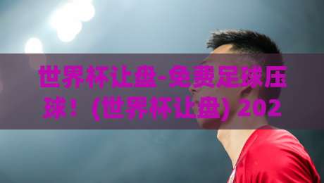 世界杯让盘-免费足球压球！(世界杯让盘) 2026年最新玩法与避坑指南