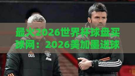 最火2026世界杯球盘买球网：2026美加墨进球站网址实测推荐