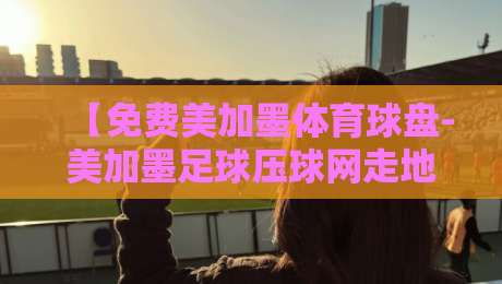 【免费美加墨体育球盘-美加墨足球压球网走地】——2026年美加墨足球走地压球网实战解析