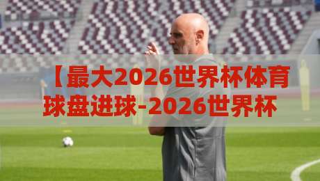 【最大2026世界杯体育球盘进球-2026世界杯买球赛导航】：解读2026年进球盘口新趋势与实战导航