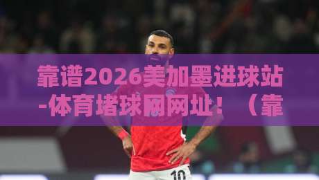 靠谱2026美加墨进球站-体育堵球网网址！（靠谱2026美加墨进球站）2026世界杯观赛与投注避坑指南