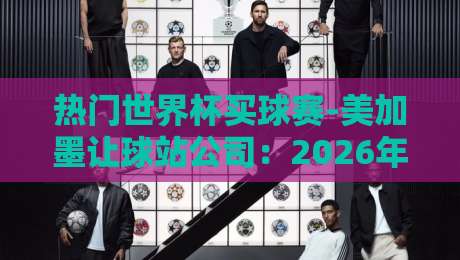 热门世界杯买球赛-美加墨让球站公司：2026年观赛指南与避坑策略