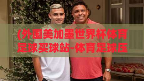 (外围美加墨世界杯体育足球买球站-体育足球压球网平台)：2026观赛新姿势，你到底选对了吗？