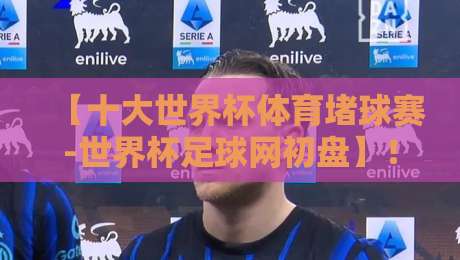 【十大世界杯体育堵球赛-世界杯足球网初盘】！2026世界杯赛事前瞻与初盘解析