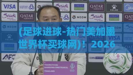 (足球进球-热门美加墨世界杯买球网)!2026美加墨世界杯进球趋势与观赛攻略 (足球进球-热门美加墨世界杯买球网)!2026美加墨世界杯进球趋势与观赛攻略
