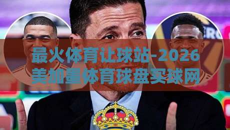 最火体育让球站-2026美加墨体育球盘买球网竞投：资深编辑教你如何安全高效玩转让球盘