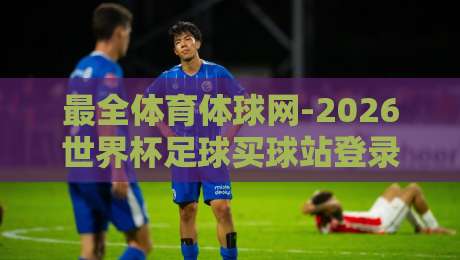 最全体育体球网-2026世界杯足球买球站登录：新手必看的登录指南与避坑技巧