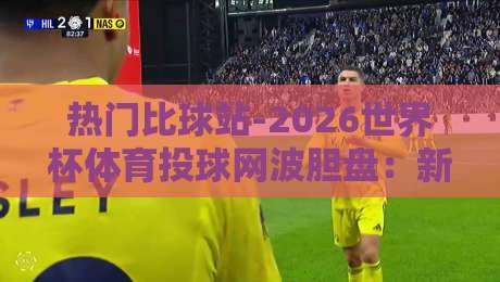 热门比球站-2026世界杯体育投球网波胆盘：新手必看的波胆技巧与平台选择指南