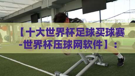 【十大世界杯足球买球赛-世界杯压球网软件】：2026年观赛实战指南与避坑手册