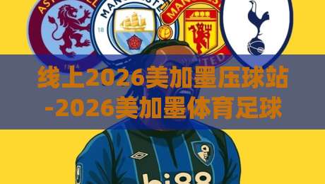 线上2026美加墨压球站-2026美加墨体育足球压球赛登录：别再绕弯子了，这份登录指南帮你一步到位！