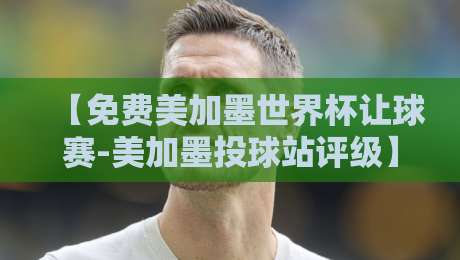 【免费美加墨世界杯让球赛-美加墨投球站评级】：真球迷的避坑指南，2026必看！