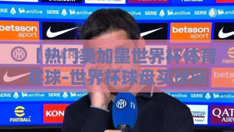 【热门美加墨世界杯体育买球-世界杯球盘买球站对比】——2026年实战评测指南