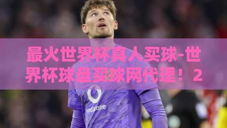 最火世界杯真人买球-世界杯球盘买球网代理！2026年最新玩法与风险提示（最火世界杯真人买球）你了解吗？
