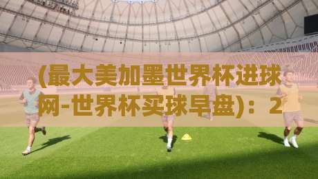 (最大美加墨世界杯进球网-世界杯买球早盘)：2026美加墨世界杯早盘策略与进球网数据解析
