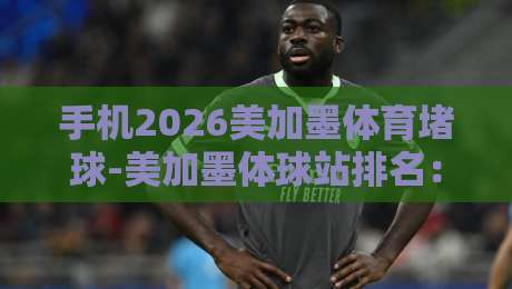 手机2026美加墨体育堵球-美加墨体球站排名：2026世界杯观赛指南与平台实测