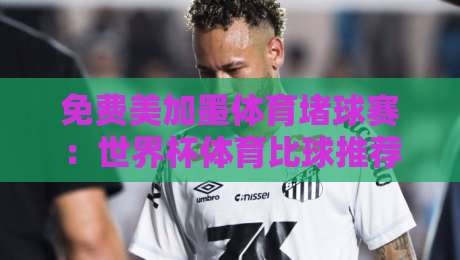 免费美加墨体育堵球赛：世界杯体育比球推荐，2026年观赛攻略全解析