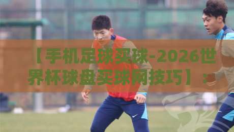 【手机足球买球-2026世界杯球盘买球网技巧】：2026世界杯临近，这些盘口技巧你必须知道！