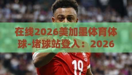 在线2026美加墨体育体球-堵球站登入：2026年观赛必备指南！