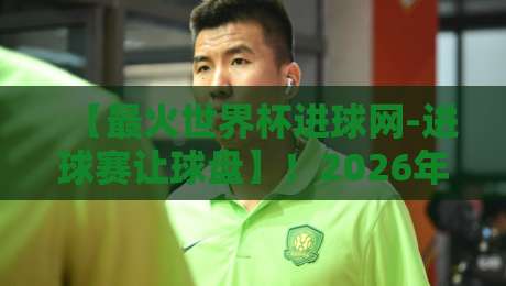 【最火世界杯进球网-进球赛让球盘】！2026年球迷必看的实战攻略与避坑指南