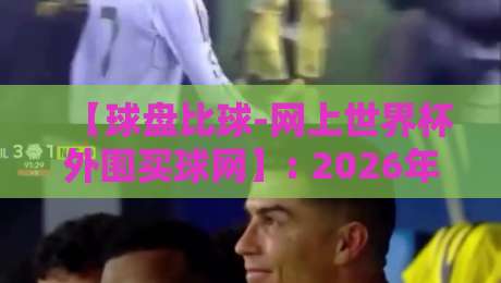 【球盘比球-网上世界杯外围买球网】: 2026年最新玩法与风险避坑指南