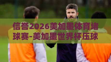 信誉2026美加墨体育堵球赛-美加墨世界杯压球网早盘：早盘数据如何看？