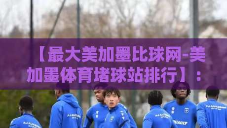 【最大美加墨比球网-美加墨体育堵球站排行】：2026年美加墨球迷必看的五大实战测评