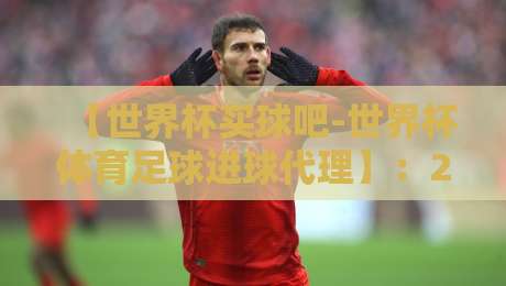 【世界杯买球吧-世界杯体育足球进球代理】：2026年球迷必看的投注策略与进球分析