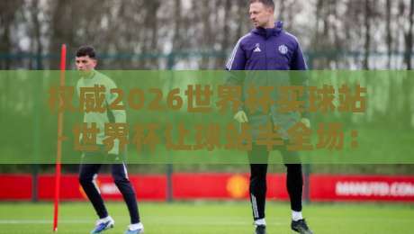 权威2026世界杯买球站-世界杯让球站半全场：如何精准捕捉让球盘与半全场奥秘？