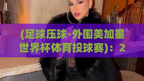 (足球压球-外围美加墨世界杯体育投球赛)：2026年外围赛投注策略与避坑指南