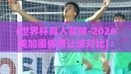 (世界杯真人买球-2026美加墨体育让球对比)：这些盘口差异你未必知道