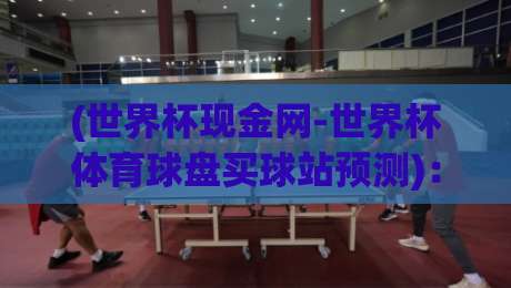 (世界杯现金网-世界杯体育球盘买球站预测)：2026年世界杯前瞻与实战技巧