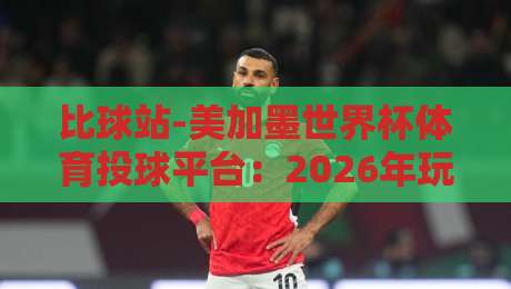 比球站-美加墨世界杯体育投球平台：2026年玩法升级，新手也能轻松上手（比球站）