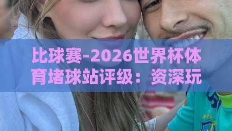 比球赛-2026世界杯体育堵球站评级：资深玩家教你避开这些坑（2026版）