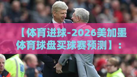 【体育进球-2026美加墨体育球盘买球赛预测】：从小组赛到淘汰赛，这几种盘口玩法你摸透了吗？