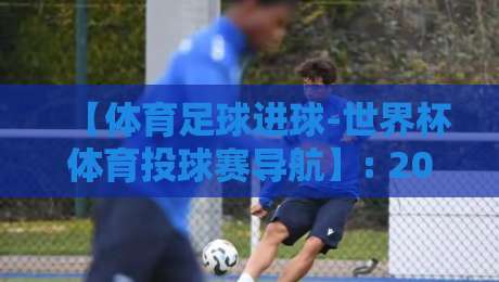 【体育足球进球-世界杯体育投球赛导航】: 2026年看球必备的观赛与投注策略指南
