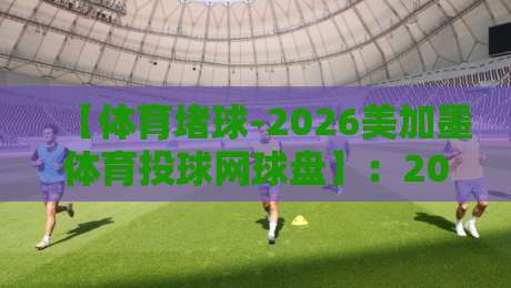 【体育堵球-2026美加墨体育投球网球盘】：2026年美加墨赛事网球投注新玩法与避坑指南
