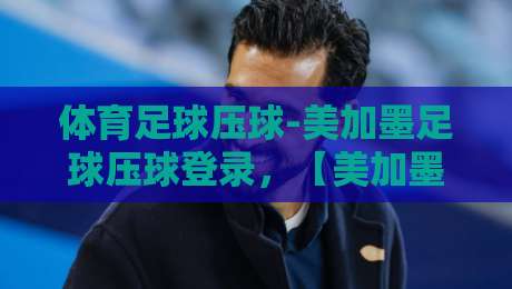 体育足球压球-美加墨足球压球登录，【美加墨足球压球】2026年最新登录指南与实战技巧