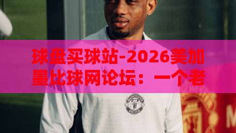 球盘买球站-2026美加墨比球网论坛：一个老球迷的真心话与避坑指南