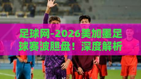 足球网-2026美加墨足球赛波胆盘!深度解析投注策略与热门场次 足球网-2026美加墨足球赛波胆盘!深度解析投注策略与热门场次