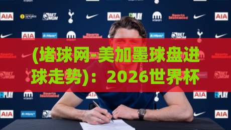 (堵球网-美加墨球盘进球走势)：2026世界杯预选赛数据复盘与前瞻