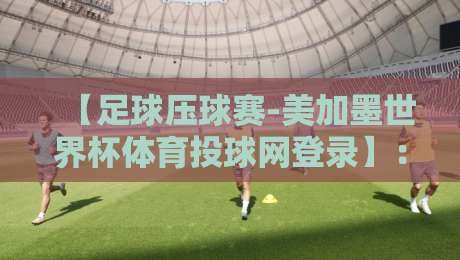 【足球压球赛-美加墨世界杯体育投球网登录】：2026年球迷必看！投球网登录全攻略与避坑指南