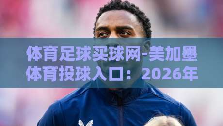 体育足球买球网-美加墨体育投球入口：2026年美加墨世界杯投注新趋势解析