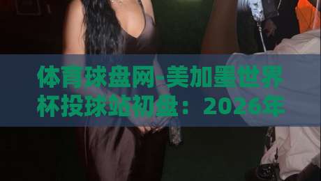 体育球盘网-美加墨世界杯投球站初盘:2026年投注攻略与初盘解析 体育球盘网-美加墨世界杯投球站初盘:2026年投注攻略与初盘解析