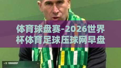 体育球盘赛-2026世界杯体育足球压球网早盘：老玩家才懂的早盘博弈门道