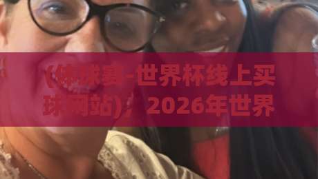 (体球赛-世界杯线上买球网站)，2026年世界杯线上购彩新风向