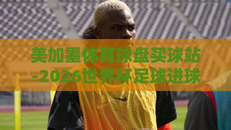 美加墨体育球盘买球站-2026世界杯足球进球指南:这些进球密码你破解了吗?(2026世界杯足球进球指南) 美加墨体育球盘买球站-2026世界杯足球进球指南:这些进球密码你破解了吗?(2026世界杯足球进球指南)
