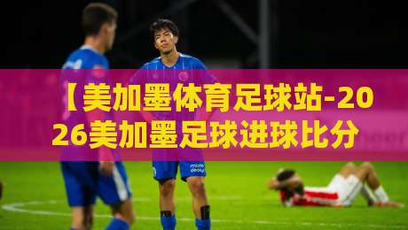 【美加墨体育足球站-2026美加墨足球进球比分】！你真的会看比分吗？