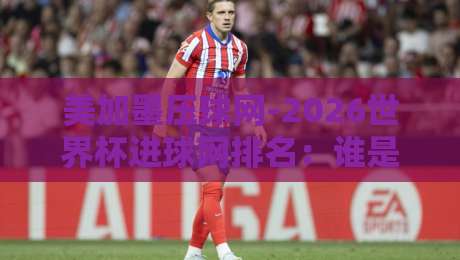 美加墨压球网-2026世界杯进球网排名：谁是本届金靴最大热门？